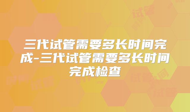 三代试管需要多长时间完成-三代试管需要多长时间完成检查