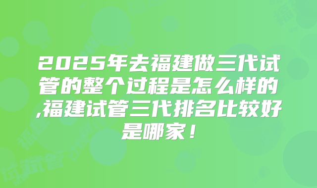 2025年去福建做三代试管的整个过程是怎么样的,福建试管三代排名比较好是哪家！