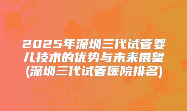 2025年深圳三代试管婴儿技术的优势与未来展望(深圳三代试管医院排名)