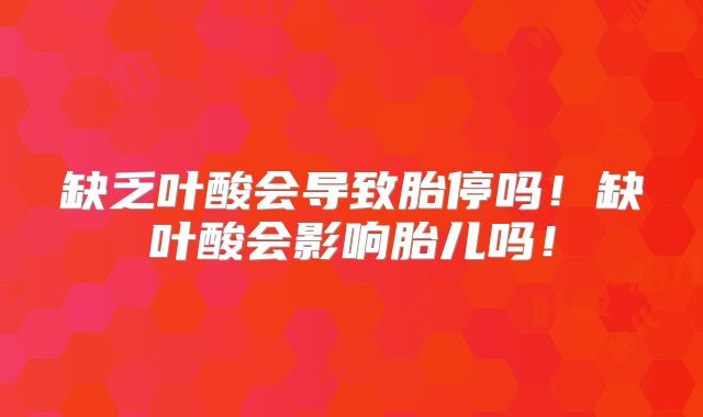 缺乏叶酸会导致胎停吗！缺叶酸会影响胎儿吗！