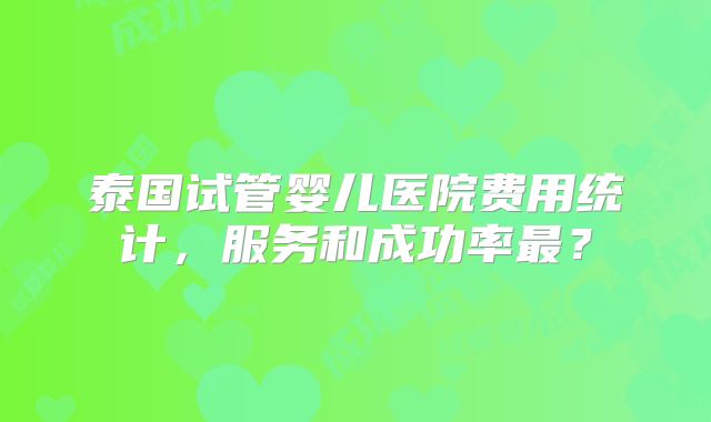 泰国试管婴儿医院费用统计，服务和成功率最？
