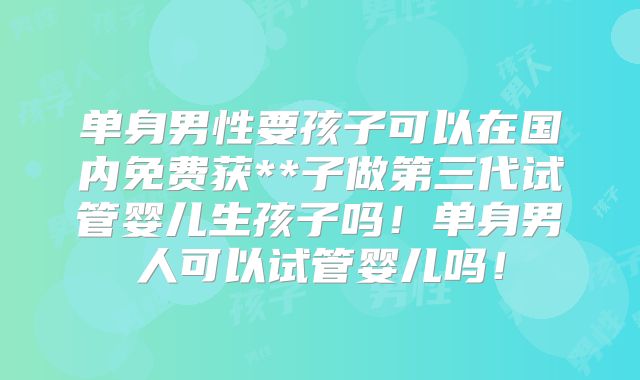 单身男性要孩子可以在国内免费获**子做第三代试管婴儿生孩子吗！单身男人可以试管婴儿吗！