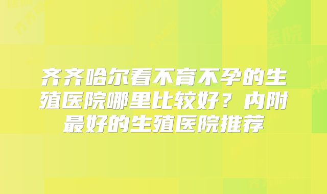齐齐哈尔看不育不孕的生殖医院哪里比较好？内附最好的生殖医院推荐