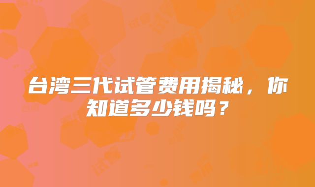 台湾三代试管费用揭秘，你知道多少钱吗？