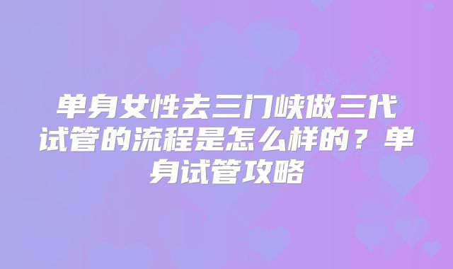 单身女性去三门峡做三代试管的流程是怎么样的？单身试管攻略