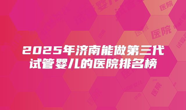 2025年济南能做第三代试管婴儿的医院排名榜