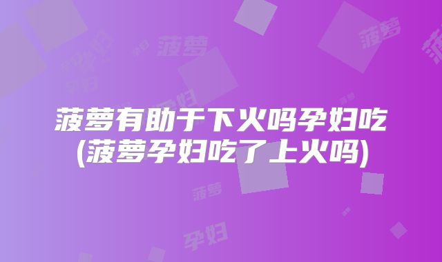 菠萝有助于下火吗孕妇吃(菠萝孕妇吃了上火吗)