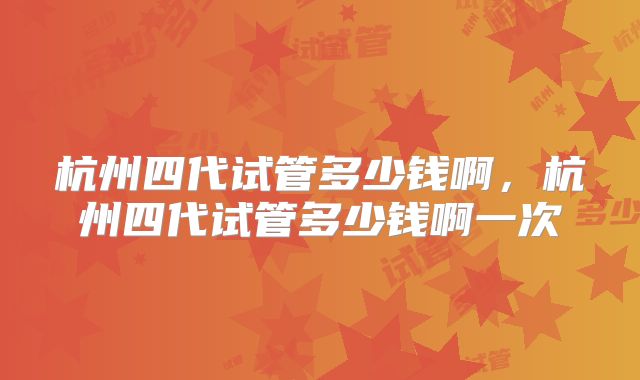 杭州四代试管多少钱啊，杭州四代试管多少钱啊一次