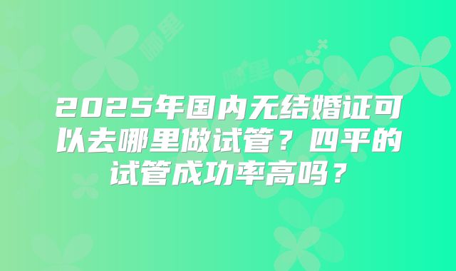 2025年国内无结婚证可以去哪里做试管？四平的试管成功率高吗？