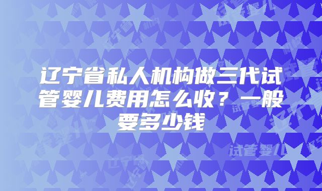 辽宁省私人机构做三代试管婴儿费用怎么收?一般要多少钱