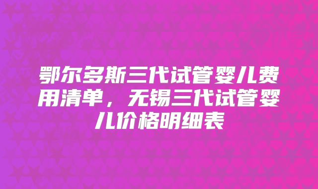 鄂尔多斯三代试管婴儿费用清单，无锡三代试管婴儿价格明细表