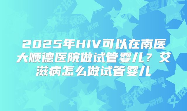 2025年HIV可以在南医大顺德医院做试管婴儿?艾滋病怎么做试管婴儿