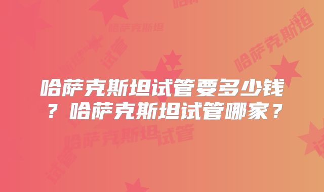 哈萨克斯坦试管要多少钱？哈萨克斯坦试管哪家？