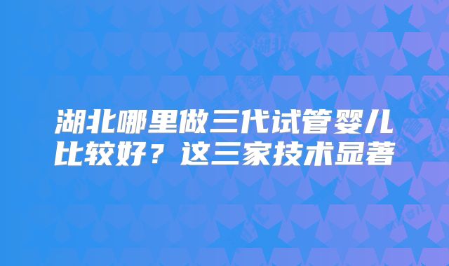 湖北哪里做三代试管婴儿比较好？这三家技术显著