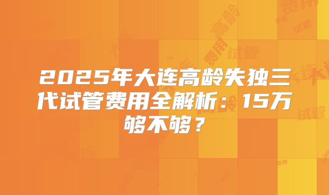 2025年大连高龄失独三代试管费用全解析：15万够不够？