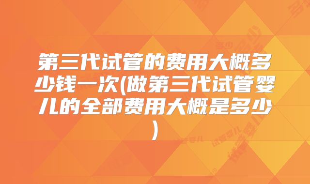 第三代试管的费用大概多少钱一次(做第三代试管婴儿的全部费用大概是多少)