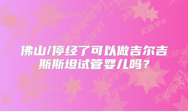 佛山/停经了可以做吉尔吉斯斯坦试管婴儿吗？