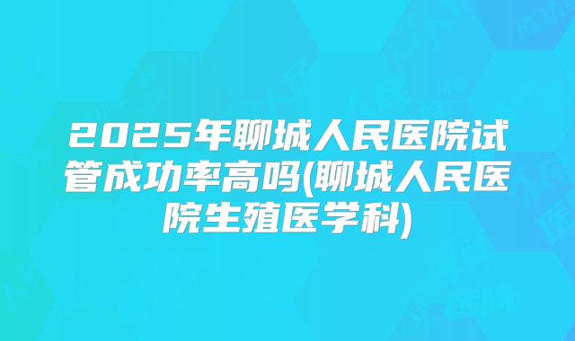 2025年聊城人民医院试管成功率高吗(聊城人民医院生殖医学科)