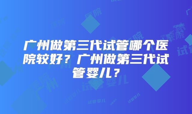 广州做第三代试管哪个医院较好？广州做第三代试管婴儿？
