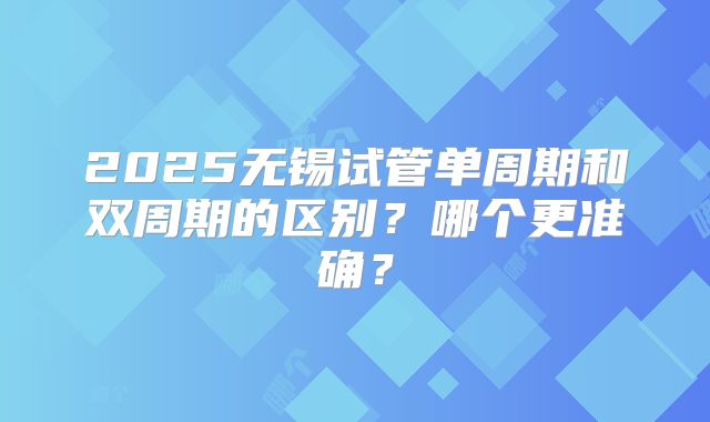2025无锡试管单周期和双周期的区别?哪个更准确?