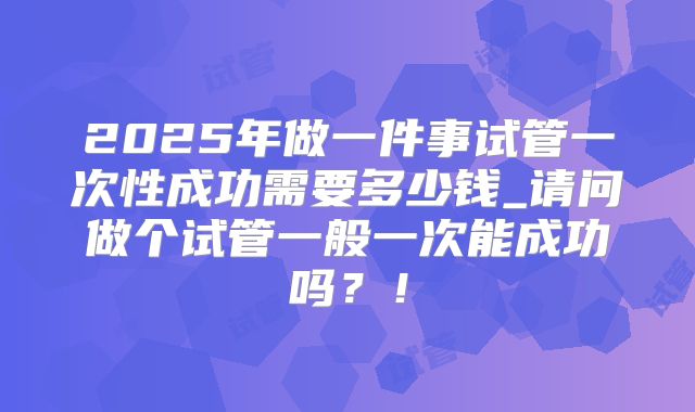 2025年做一件事试管一次性成功需要多少钱_请问做个试管一般一次能成功吗?!