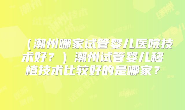 （潮州哪家试管婴儿医院技术好？）潮州试管婴儿移植技术比较好的是哪家？
