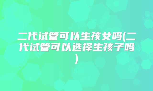 二代试管可以生孩女吗(二代试管可以选择生孩子吗)