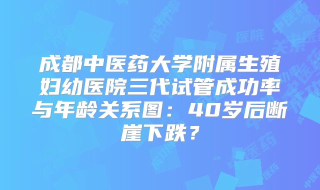 成都中医药大学附属生殖妇幼医院三代试管成功率与年龄关系图：40岁后断崖下跌？