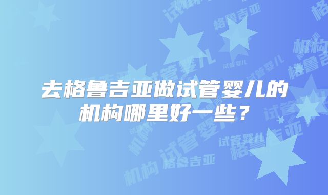 去格鲁吉亚做试管婴儿的机构哪里好一些？