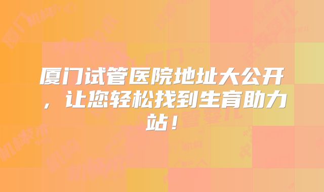 厦门试管医院地址大公开，让您轻松找到生育助力站！