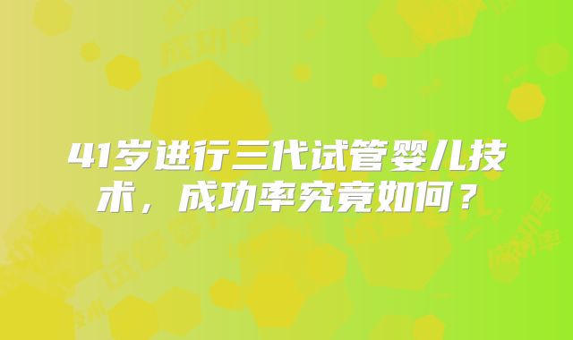 41岁进行三代试管婴儿技术,成功率究竟如何?