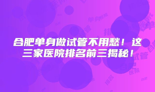 合肥单身做试管不用愁!这三家医院排名前三揭秘!