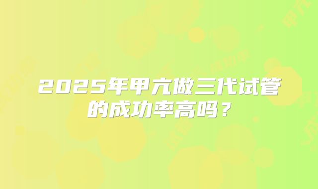 2025年甲亢做三代试管的成功率高吗？