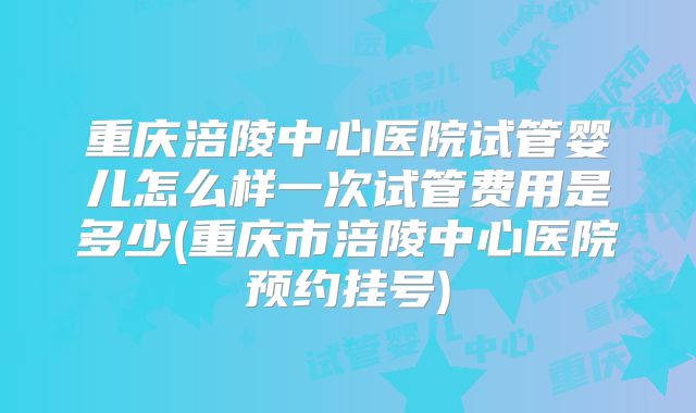 重庆涪陵中心医院试管婴儿怎么样一次试管费用是多少(重庆市涪陵中心医院预约挂号)
