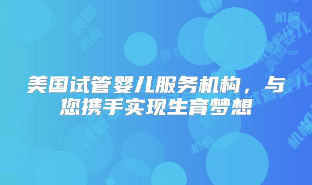 美国试管婴儿服务机构，与您携手实现生育梦想