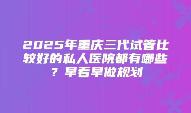 2025年重庆三代试管比较好的私人医院都有哪些？早看早做规划