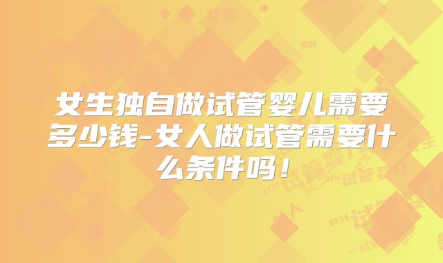 女生独自做试管婴儿需要多少钱-女人做试管需要什么条件吗！