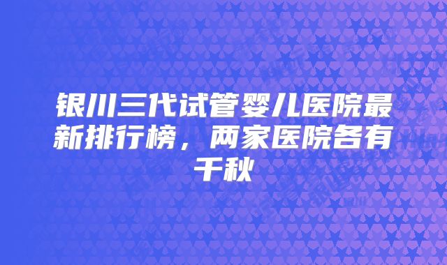 银川三代试管婴儿医院最新排行榜，两家医院各有千秋