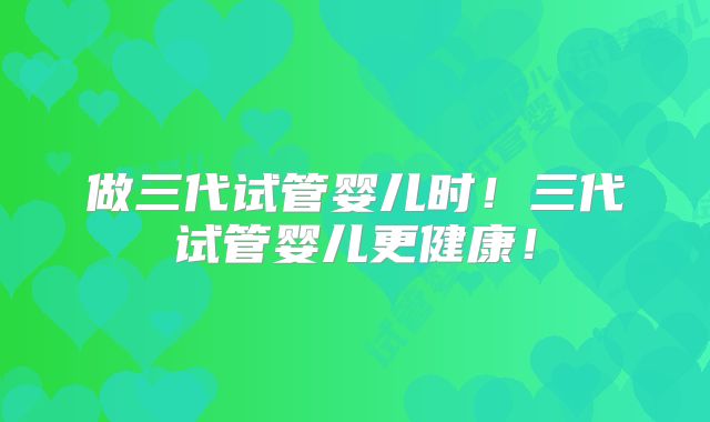 做三代试管婴儿时!三代试管婴儿更健康!