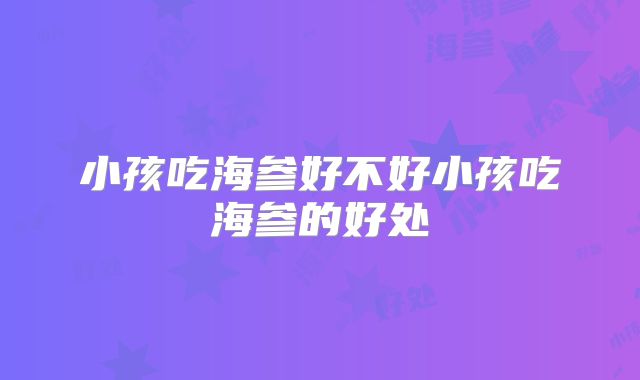 小孩吃海参好不好小孩吃海参的好处