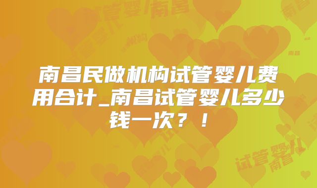 南昌民做机构试管婴儿费用合计_南昌试管婴儿多少钱一次?!