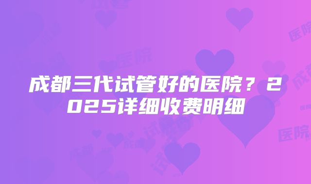 成都三代试管好的医院?2025详细收费明细