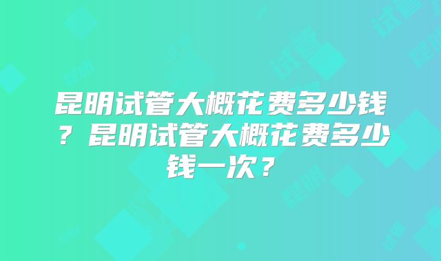 昆明试管大概花费多少钱？昆明试管大概花费多少钱一次？
