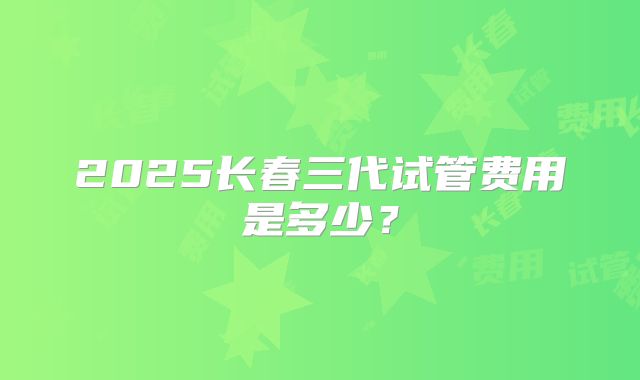 2025长春三代试管费用是多少？