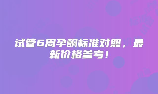 试管6周孕酮标准对照,最新价格参考!