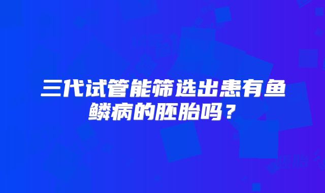 三代试管能筛选出患有鱼鳞病的胚胎吗？