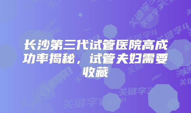 长沙第三代试管医院高成功率揭秘，试管夫妇需要收藏