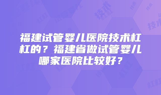 福建试管婴儿医院技术杠杠的？福建省做试管婴儿哪家医院比较好？
