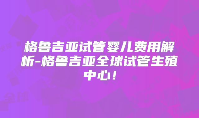 格鲁吉亚试管婴儿费用解析-格鲁吉亚全球试管生殖中心！