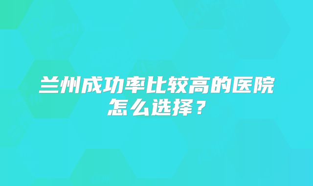 兰州成功率比较高的医院怎么选择?
